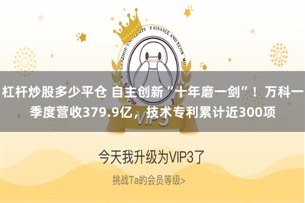 杠杆炒股多少平仓 自主创新“十年磨一剑”！万科一季度营收379.9亿，技术专利累计近300项