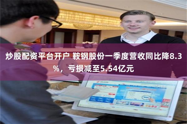 炒股配资平台开户 鞍钢股份一季度营收同比降8.3%，亏损减至5.54亿元