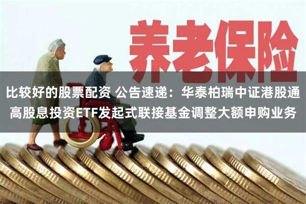 比较好的股票配资 公告速递：华泰柏瑞中证港股通高股息投资ETF发起式联接基金调整大额申购业务