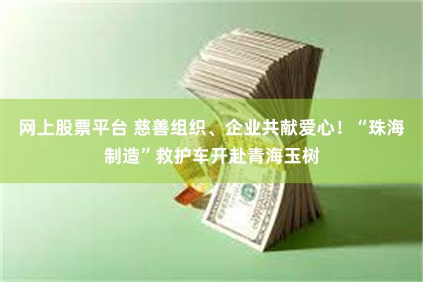 网上股票平台 慈善组织、企业共献爱心！“珠海制造”救护车开赴青海玉树