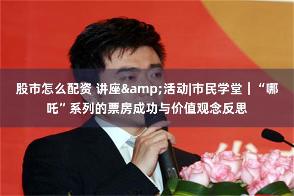 股市怎么配资 讲座&活动|市民学堂｜“哪吒”系列的票房成功与价值观念反思