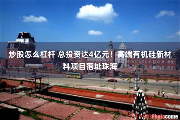 炒股怎么杠杆 总投资达4亿元！高端有机硅新材料项目落址珠海