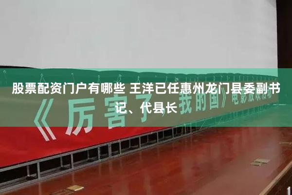 股票配资门户有哪些 王洋已任惠州龙门县委副书记、代县长