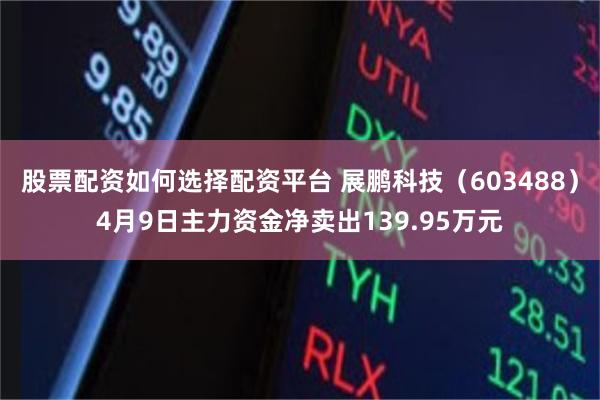 股票配资如何选择配资平台 展鹏科技（603488）4月9日主力资金净卖出139.95万元
