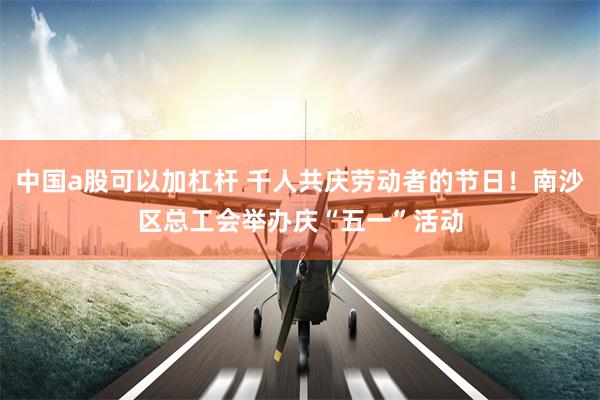 中国a股可以加杠杆 千人共庆劳动者的节日！南沙区总工会举办庆“五一”活动