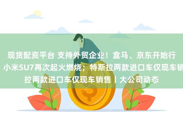 现货配资平台 支持外贸企业！盒马、京东开始行动了；时隔7日，小米SU7再次起火燃烧；特斯拉两款进口车仅现车销售丨大公司动态