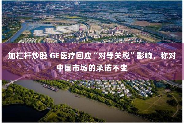 加杠杆炒股 GE医疗回应“对等关税”影响，称对中国市场的承诺不变
