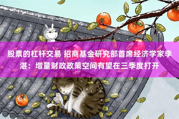 股票的杠杆交易 招商基金研究部首席经济学家李湛：增量财政政策空间有望在三季度打开