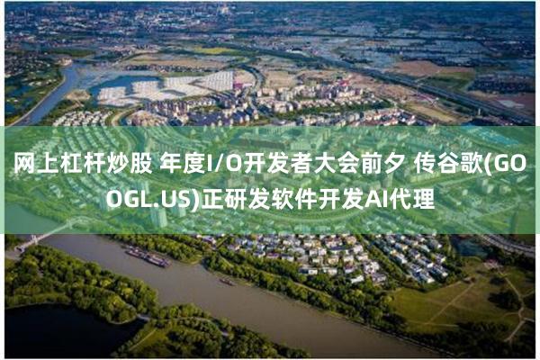 网上杠杆炒股 年度I/O开发者大会前夕 传谷歌(GOOGL.US)正研发软件开发AI代理