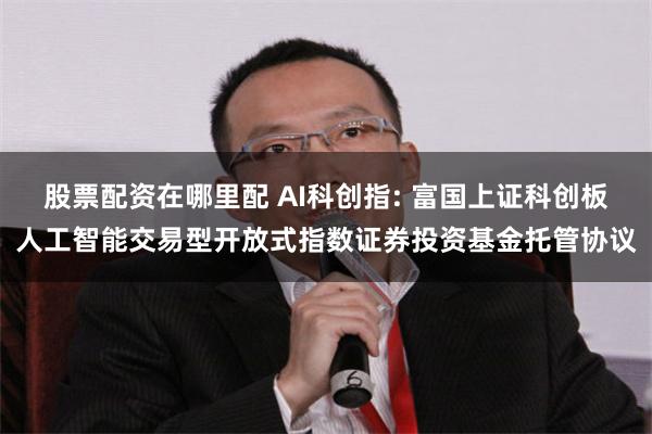 股票配资在哪里配 AI科创指: 富国上证科创板人工智能交易型开放式指数证券投资基金托管协议