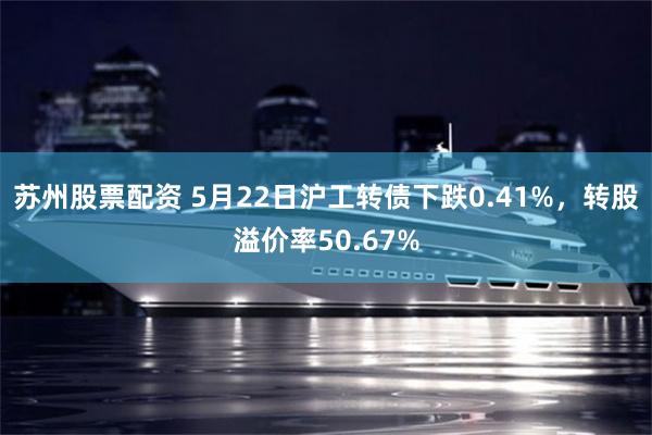 苏州股票配资 5月22日沪工转债下跌0.41%，转股溢价率50.67%