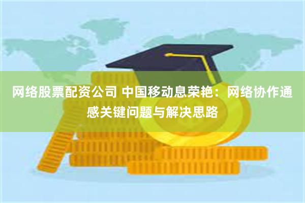 网络股票配资公司 中国移动息荣艳：网络协作通感关键问题与解决思路