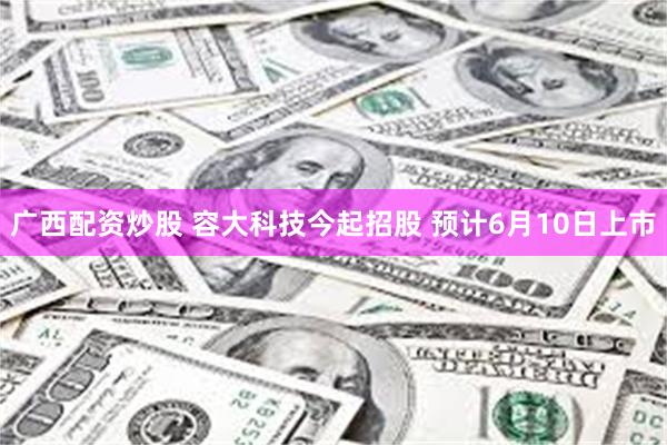 广西配资炒股 容大科技今起招股 预计6月10日上市