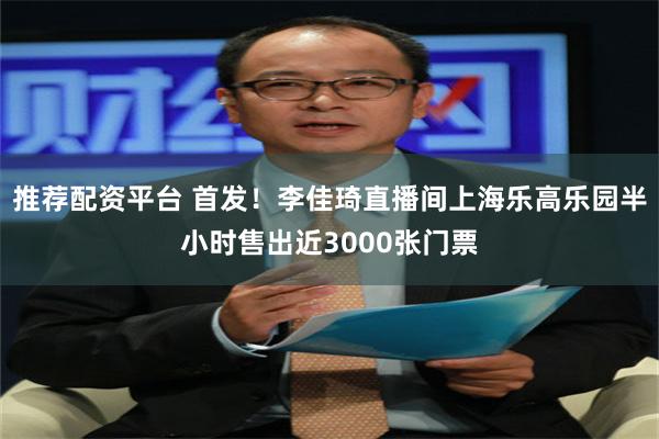 推荐配资平台 首发！李佳琦直播间上海乐高乐园半小时售出近3000张门票