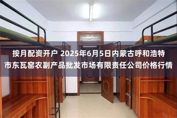 按月配资开户 2025年6月5日内蒙古呼和浩特市东瓦窑农副产品批发市场有限责任公司价格行情