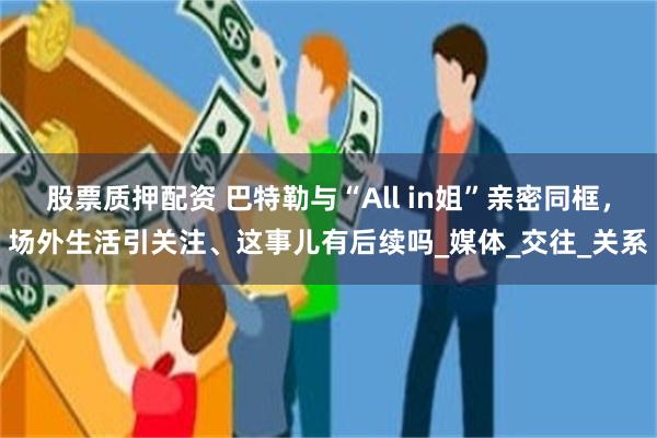 股票质押配资 巴特勒与“All in姐”亲密同框，场外生活引关注、这事儿有后续吗_媒体_交往_关系