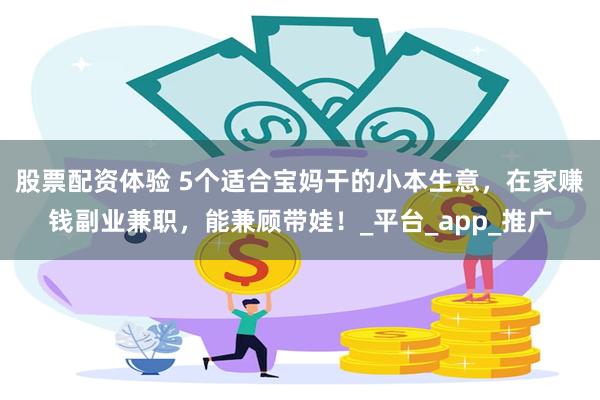 股票配资体验 5个适合宝妈干的小本生意，在家赚钱副业兼职，能兼顾带娃！_平台_app_推广