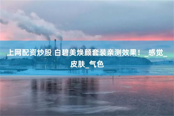上网配资炒股 白碧美焕颜套装亲测效果！_感觉_皮肤_气色