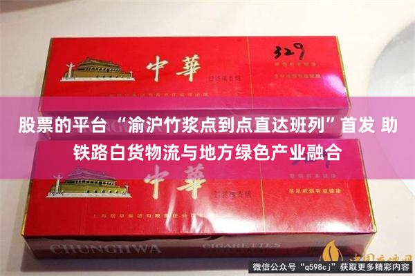 股票的平台 “渝沪竹浆点到点直达班列”首发 助铁路白货物流与地方绿色产业融合