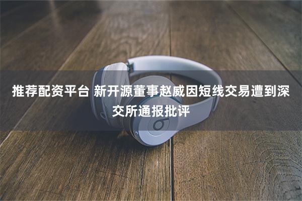 推荐配资平台 新开源董事赵威因短线交易遭到深交所通报批评