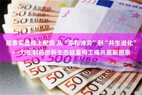 股票实盘线上配资 从“零和博弈”到“共生进化”——力生制药创新生态链重构工商共赢新图景