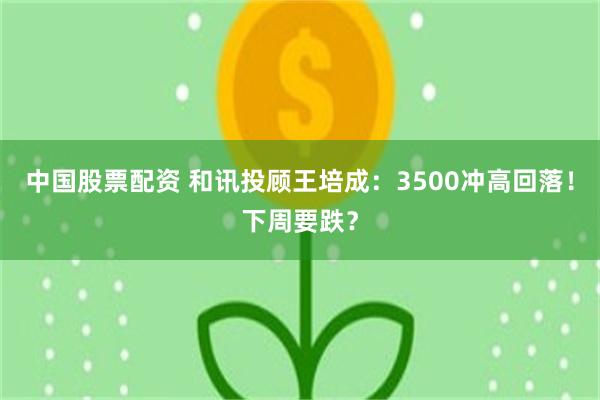 中国股票配资 和讯投顾王培成：3500冲高回落！下周要跌？