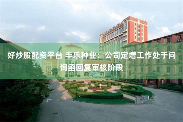 好炒股配资平台 丰乐种业：公司定增工作处于问询函回复审核阶段