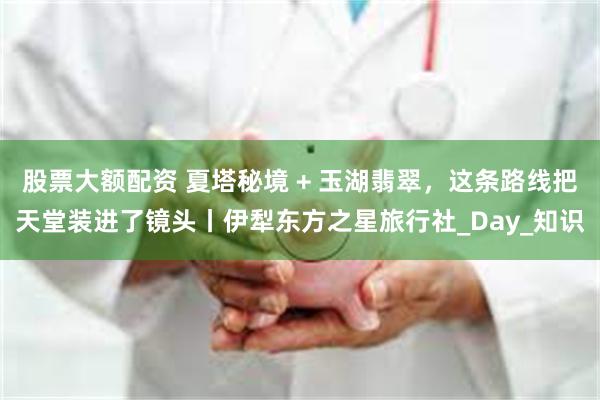 股票大额配资 夏塔秘境 + 玉湖翡翠，这条路线把天堂装进了镜头丨伊犁东方之星旅行社_Day_知识