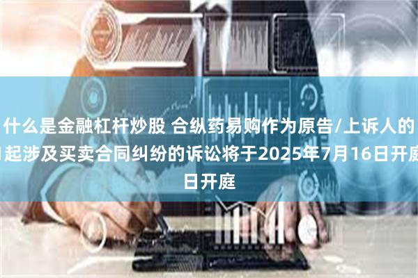 什么是金融杠杆炒股 合纵药易购作为原告/上诉人的1起涉及买卖合同纠纷的诉讼将于2025年7月16日开庭