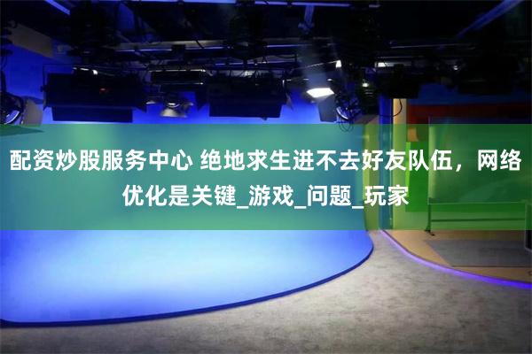 配资炒股服务中心 绝地求生进不去好友队伍，网络优化是关键_游戏_问题_玩家