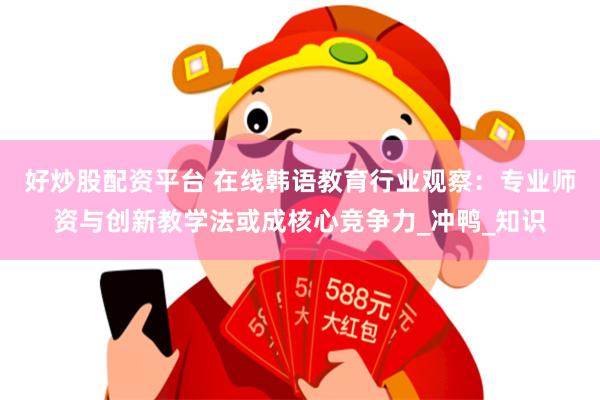 好炒股配资平台 在线韩语教育行业观察：专业师资与创新教学法或成核心竞争力_冲鸭_知识