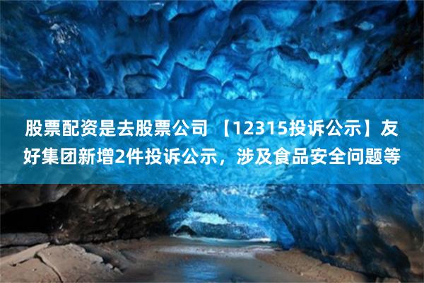 股票配资是去股票公司 【12315投诉公示】友好集团新增2件投诉公示，涉及食品安全问题等