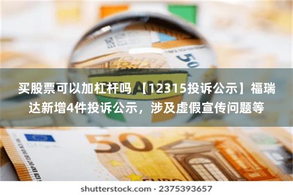 买股票可以加杠杆吗 【12315投诉公示】福瑞达新增4件投诉公示，涉及虚假宣传问题等