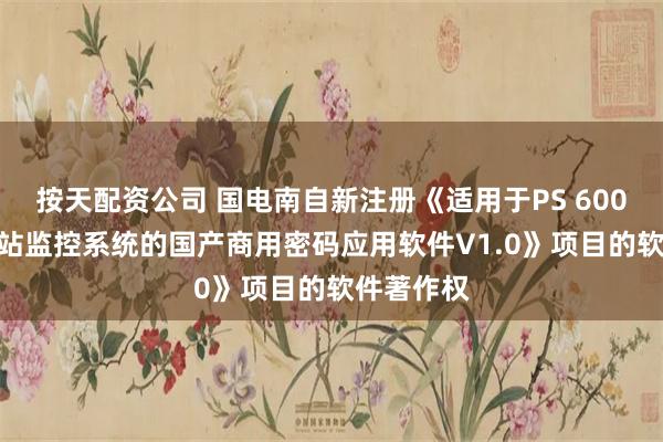 按天配资公司 国电南自新注册《适用于PS 6000+G变电站监控系统的国产商用密码应用软件V1.0》项目的软件著作权