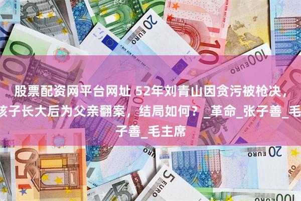 股票配资网平台网址 52年刘青山因贪污被枪决，3个孩子长大后为父亲翻案，结局如何？_革命_张子善_毛主席