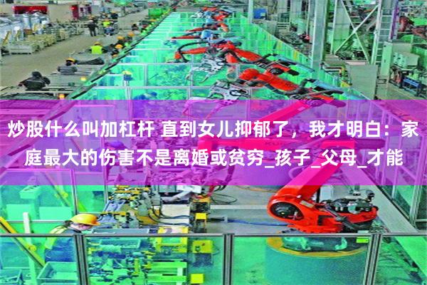 炒股什么叫加杠杆 直到女儿抑郁了，我才明白：家庭最大的伤害不是离婚或贫穷_孩子_父母_才能