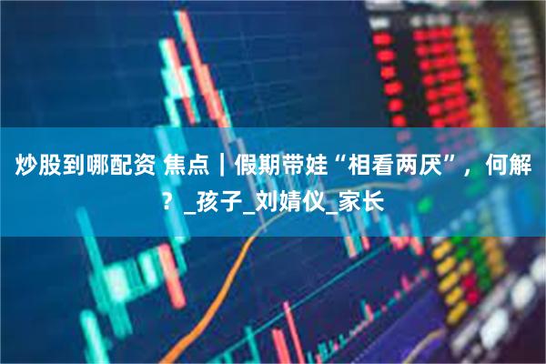 炒股到哪配资 焦点｜假期带娃“相看两厌”，何解？_孩子_刘婧仪_家长