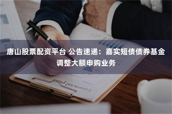 唐山股票配资平台 公告速递：嘉实短债债券基金调整大额申购业务