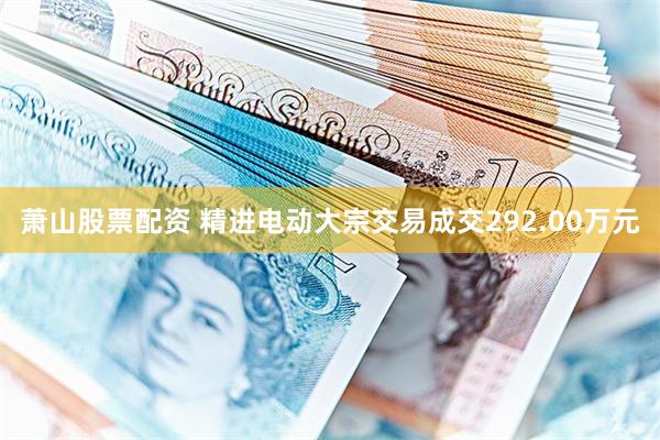 萧山股票配资 精进电动大宗交易成交292.00万元