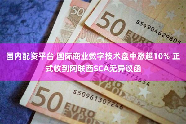 国内配资平台 国际商业数字技术盘中涨超10% 正式收到阿联酋SCA无异议函