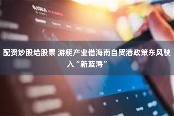 配资炒股给股票 游艇产业借海南自贸港政策东风驶入“新蓝海”