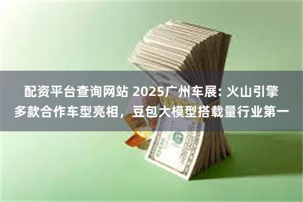 配资平台查询网站 2025广州车展: 火山引擎多款合作车型亮相，豆包大模型搭载量行业第一