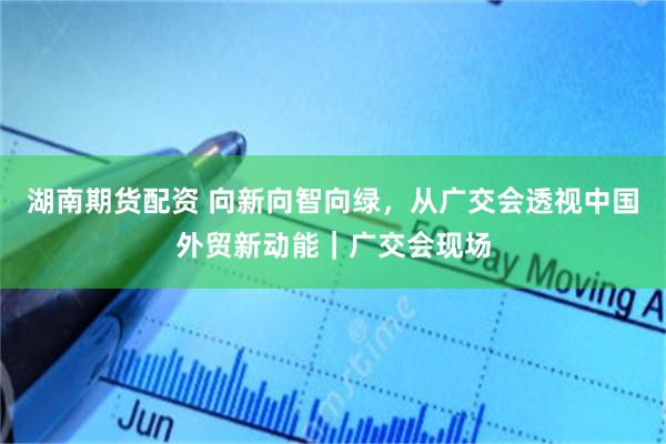 湖南期货配资 向新向智向绿,从广交会透视中国外贸新动能|广交会现场