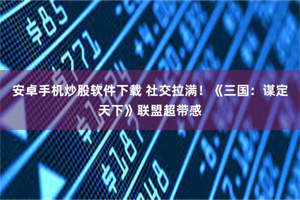 安卓手机炒股软件下载 社交拉满！《三国：谋定天下》联盟超带感
