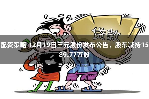 配资策略 12月19日三元股份发布公告，股东减持1589.77万股