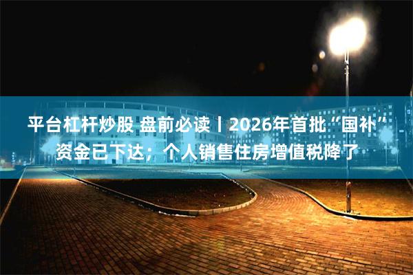 平台杠杆炒股 盘前必读丨2026年首批“国补”资金已下达；个人销售住房增值税降了