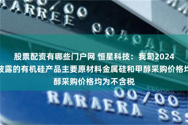 股票配资有哪些门户网 恒星科技：我司2024年年报中披露的有机硅产品主要原材料金属硅和甲醇采购价格均为不含税