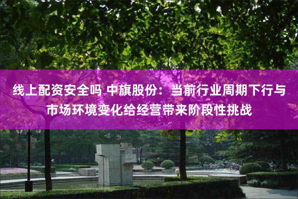 线上配资安全吗 中旗股份：当前行业周期下行与市场环境变化给经营带来阶段性挑战