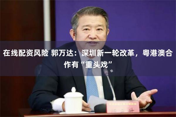 在线配资风险 郭万达：深圳新一轮改革，粤港澳合作有“重头戏”