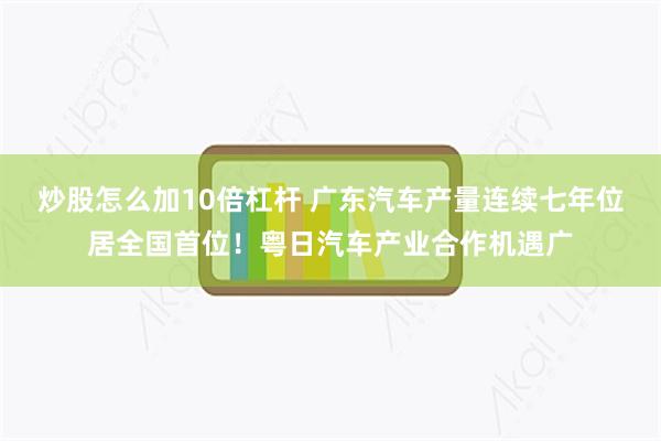 炒股怎么加10倍杠杆 广东汽车产量连续七年位居全国首位！粤日汽车产业合作机遇广